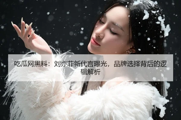吃瓜网黑料：刘亦菲新代言曝光，品牌选择背后的逻辑解析